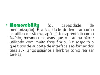 • Memorability (ou capacidade de
memorização): É a facilidade de lembrar como
se utiliza o sistema, após já ter aprendido como
fazê-lo, mesmo em casos que o sistema não é
utilizado com muita freqüência. Diz respeito a
que tipos de suporte de interface são fornecidos
para auxiliar os usuários a lembrar como realizar
tarefas.
 
