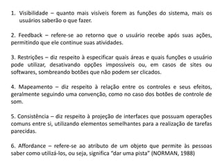 1. Visibilidade – quanto mais visíveis forem as funções do sistema, mais os
usuários saberão o que fazer.
2. Feedback – refere-se ao retorno que o usuário recebe após suas ações,
permitindo que ele continue suas atividades.
3. Restrições – diz respeito à especificar quais áreas e quais funções o usuário
pode utilizar, desativando opções impossíveis ou, em casos de sites ou
softwares, sombreando botões que não podem ser clicados.
4. Mapeamento – diz respeito à relação entre os controles e seus efeitos,
geralmente seguindo uma convenção, como no caso dos botões de controle de
som.
5. Consistência – diz respeito à projeção de interfaces que possuam operações
comuns entre si, utilizando elementos semelhantes para a realização de tarefas
parecidas.
6. Affordance – refere-se ao atributo de um objeto que permite às pessoas
saber como utilizá-los, ou seja, significa “dar uma pista” (NORMAN, 1988)
 