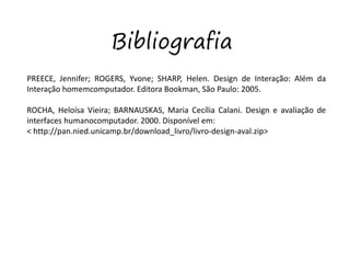 Bibliografia
PREECE, Jennifer; ROGERS, Yvone; SHARP, Helen. Design de Interação: Além da
Interação homemcomputador. Editora Bookman, São Paulo: 2005.
ROCHA, Heloísa Vieira; BARNAUSKAS, Maria Cecília Calani. Design e avaliação de
interfaces humanocomputador. 2000. Disponível em:
< http://pan.nied.unicamp.br/download_livro/livro-design-aval.zip>
 