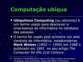 Computação ubíqua <ul><li>Ubiquitous Computing  (ou ubicomp) é um termo usado para descrever a onipresença da informática ...