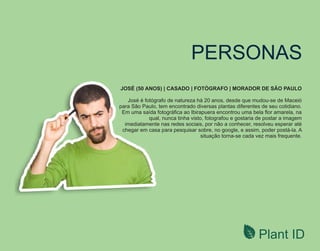 Plant ID
PERSONAS
JOSÉ (50 ANOS) | CASADO | FOTÓGRAFO | MORADOR DE SÃO PAULO
José é fotógrafo de natureza há 20 anos, desde que mudou-se de Maceió
para São Paulo, tem encontrado diversas plantas diferentes de seu cotidiano.
Em uma saída fotográﬁca ao Ibirapuera encontrou uma bela ﬂor amarela, na
qual, nunca tinha visto, fotografou e gostaria de postar a imagem
imediatamente nas redes sociais, por não a conhecer, resolveu esperar até
chegar em casa para pesquisar sobre, no google, e assim, poder postá-la. A
situação torna-se cada vez mais frequente.
 