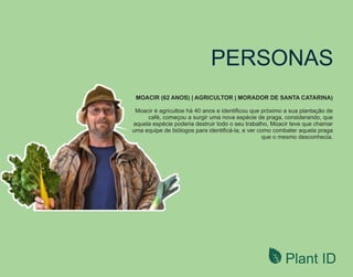 Plant ID
PERSONAS
MOACIR (62 ANOS) | AGRICULTOR | MORADOR DE SANTA CATARINA)
Moacir é agricultoe há 40 anos e identiﬁcou que próximo a sua plantação de
café, começou a surgir uma nova espécie de praga, considerando, que
aquela espécie poderia destruir todo o seu trabalho, Moacir teve que chamar
uma equipe de biólogos para identiﬁcá-la, e ver como combater aquela praga
que o mesmo desconhecia.
 