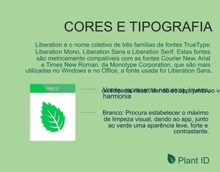 CORES E TIPOGRAFIA
de limpeza visual, dando ao app, junto ao ve
Plant ID
Liberation é o nome coletivo de três famílias de fontes TrueType:
Liberation Mono, Liberation Sans e Liberation Serif. Estas fontes
são metricamente compatíveis com as fontes Courier New, Arial
e Times New Roman, da Monotype Corporation, que são mais
utilizadas no Windows e no Ofﬁce, a fonte usada foi Liberation Sans.
 
