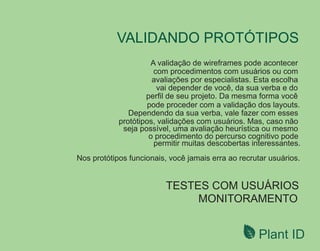 Plant ID
VALIDANDO PROTÓTIPOS
TESTES COM USUÁRIOS
MONITORAMENTO
A validação de wireframes pode acontecer
com procedimentos com usuários ou com
avaliações por especialistas. Esta escolha
vai depender de você, da sua verba e do
perﬁl de seu projeto. Da mesma forma você
pode proceder com a validação dos layouts.
Dependendo da sua verba, vale fazer com esses
protótipos, validações com usuários. Mas, caso não
seja possível, uma avaliação heurística ou mesmo
o procedimento do percurso cognitivo pode
permitir muitas descobertas interessantes.
Nos protótipos funcionais, você jamais erra ao recrutar usuários.
 