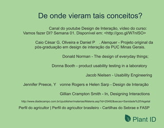 Plant ID
De onde vieram tais conceitos?
Canal do youtube Design de Interação, vídeo do curso:
Vamos fazer DI? Semana 01. Disponível em: <http://goo.gl/W7nISO>
Caio César G. Oliveira e Daniel P . Alenquer - Projeto original da
pós-graduação em design de interação da PUC Minas Gerais.
Donald Norman - The design of everyday things;
Donna Booth - product usability testing in a laboratory
Jacob Nielsen - Usability Engineering
Jennifer Preece, Y vonne Rogers e Helen Sarp - Design de Interação
Gillian Crampton Smith - In, Designing Interactions
http://www.diadecampo.com.br/zpublisher/materias/Materia.asp?id=25492&secao=Sanidade%20Vegetal
Perﬁl do agricultor | Perﬁl do agricultor brasileiro - Cartilhas do Sebrae e FASP
 