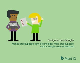 Plant ID
Menos preocupação com a tecnologia, mais preocupação
com a relação com às pessoas.
Designers de interação
 