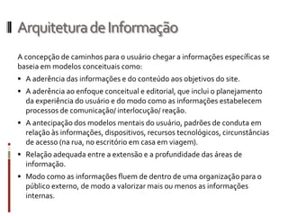 Arquitetura de Informação
A concepção de caminhos para o usuário chegar a informações específicas se
baseia em modelos conceituais como:
 A aderência das informações e do conteúdo aos objetivos do site.
 A aderência ao enfoque conceitual e editorial, que inclui o planejamento
  da experiência do usuário e do modo como as informações estabelecem
  processos de comunicação/ interlocução/ reação.
 A antecipação dos modelos mentais do usuário, padrões de conduta em
  relação às informações, dispositivos, recursos tecnológicos, circunstâncias
  de acesso (na rua, no escritório em casa em viagem).
 Relação adequada entre a extensão e a profundidade das áreas de
  informação.
 Modo como as informações fluem de dentro de uma organização para o
  público externo, de modo a valorizar mais ou menos as informações
  internas.
 