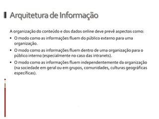 Arquitetura de Informação
A organização do conteúdo e dos dados online deve prevê aspectos como:
 O modo como as informações fluem do público externo para uma
  organização.
 O modo como as informações fluem dentro de uma organização para o
  público interno (especialmente no caso das intranets).
 O modo como as informações fluem independentemente da organização
  (na sociedade em geral ou em grupos, comunidades, culturas geográficas
  específicas).
 
