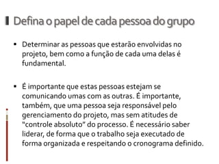 Defina o papel de cada pessoa do grupo
 Determinar as pessoas que estarão envolvidas no
  projeto, bem como a função de cada uma delas é
  fundamental.

 É importante que estas pessoas estejam se
  comunicando umas com as outras. É importante,
  também, que uma pessoa seja responsável pelo
  gerenciamento do projeto, mas sem atitudes de
  “controle absoluto” do processo. É necessário saber
  liderar, de forma que o trabalho seja executado de
  forma organizada e respeitando o cronograma definido.
 