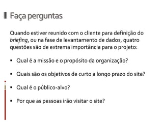 Faça perguntas
Quando estiver reunido com o cliente para definição do
briefing, ou na fase de levantamento de dados, quatro
questões são de extrema importância para o projeto:

 Qual é a missão e o propósito da organização?

 Quais são os objetivos de curto a longo prazo do site?

 Qual é o público-alvo?

 Por que as pessoas irão visitar o site?
 
