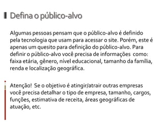 Defina o público-alvo
Algumas pessoas pensam que o público-alvo é definido
pela tecnologia que usam para acessar o site. Porém, este é
apenas um quesito para definição do público-alvo. Para
definir o público-alvo você precisa de informações como:
faixa etária, gênero, nível educacional, tamanho da família,
renda e localização geográfica.

Atenção! Se o objetivo é atingir/atrair outras empresas
você precisa detalhar o tipo de empresa, tamanho, cargos,
funções, estimativa de receita, áreas geográficas de
atuação, etc.
 