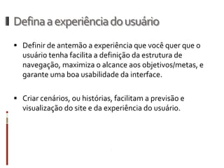 Defina a experiência do usuário
 Definir de antemão a experiência que você quer que o
  usuário tenha facilita a definição da estrutura de
  navegação, maximiza o alcance aos objetivos/metas, e
  garante uma boa usabilidade da interface.

 Criar cenários, ou histórias, facilitam a previsão e
  visualização do site e da experiência do usuário.
 