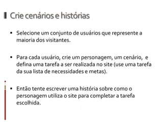 Crie cenários e histórias
 Selecione um conjunto de usuários que represente a
  maioria dos visitantes.

 Para cada usuário, crie um personagem, um cenário, e
  defina uma tarefa a ser realizada no site (use uma tarefa
  da sua lista de necessidades e metas).

 Então tente escrever uma história sobre como o
  personagem utiliza o site para completar a tarefa
  escolhida.
 