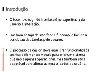 Introdução
 O foco no design de interface é na experiência do
  usuário e interação.

 Um bom design de interface é funcional e facilita a
  conclusão das tarefas pelo usuário.

 O processo de design deve equilibrar funcionalidade
  técnica e elementos visuais para criar um sistema
  que não é apenas operacional, mas também útil e
  adaptável para alterar as necessidades do usuário.
 