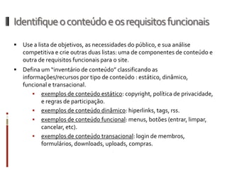 Identifique o conteúdo e os requisitos funcionais
   Use a lista de objetivos, as necessidades do público, e sua análise
    competitiva e crie outras duas listas: uma de componentes de conteúdo e
    outra de requisitos funcionais para o site.
   Defina um “inventário de conteúdo” classificando as
    informações/recursos por tipo de conteúdo : estático, dinâmico,
    funcional e transacional.
         exemplos de conteúdo estático: copyright, política de privacidade,
           e regras de participação.
         exemplos de conteúdo dinâmico: hiperlinks, tags, rss.
         exemplos de conteúdo funcional: menus, botões (entrar, limpar,
           cancelar, etc).
         exemplos de conteúdo transacional: login de membros,
           formulários, downloads, uploads, compras.
 