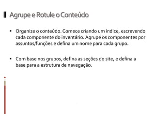 Agrupe e Rotule o Conteúdo

 Organize o conteúdo. Comece criando um índice, escrevendo
  cada componente do inventário. Agrupe os componentes por
  assuntos/funções e defina um nome para cada grupo.

 Com base nos grupos, defina as seções do site, e defina a
  base para a estrutura de navegação.
 