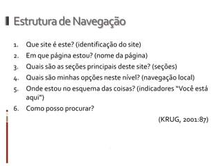 Estrutura de Navegação
1.   Que site é este? (identificação do site)
2.   Em que página estou? (nome da página)
3.   Quais são as seções principais deste site? (seções)
4.   Quais são minhas opções neste nível? (navegação local)
5.   Onde estou no esquema das coisas? (indicadores “Você está
     aqui”)
6.   Como posso procurar?
                                                  (KRUG, 2001:87)
 