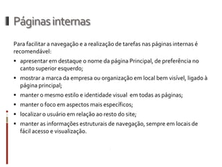 Páginas internas
Para facilitar a navegação e a realização de tarefas nas páginas internas é
recomendável:
 apresentar em destaque o nome da página Principal, de preferência no
  canto superior esquerdo;
 mostrar a marca da empresa ou organização em local bem visível, ligado à
  página principal;
 manter o mesmo estilo e identidade visual em todas as páginas;
 manter o foco em aspectos mais específicos;
 localizar o usuário em relação ao resto do site;
 manter as informações estruturais de navegação, sempre em locais de
  fácil acesso e visualização.
 