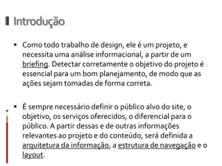 Introdução
 Como todo trabalho de design, ele é um projeto, e
  necessita uma análise informacional, a partir de um
  briefing. Detectar corretamente o objetivo do projeto é
  essencial para um bom planejamento, de modo que as
  ações sejam tomadas de forma correta.

 É sempre necessário definir o público alvo do site, o
  objetivo, os serviços oferecidos, o diferencial para o
  público. A partir dessas e de outras informações
  relevantes ao projeto e do conteúdo, será definida a
  arquitetura da informação, a estrutura de navegação e o
  layout.
 