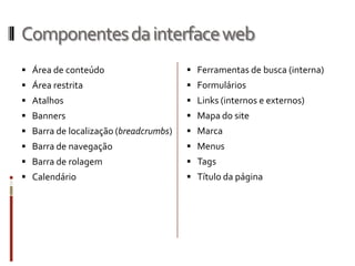 Componentes da interface web
 Área de conteúdo                      Ferramentas de busca (interna)
 Área restrita                         Formulários
 Atalhos                               Links (internos e externos)
 Banners                               Mapa do site
 Barra de localização (breadcrumbs)    Marca
 Barra de navegação                    Menus
 Barra de rolagem                      Tags
 Calendário                            Título da página
 