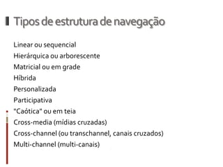 Tipos de estrutura de navegação
Linear ou sequencial
Hierárquica ou arborescente
Matricial ou em grade
Híbrida
Personalizada
Participativa
"Caótica" ou em teia
Cross-media (mídias cruzadas)
Cross-channel (ou transchannel, canais cruzados)
Multi-channel (multi-canais)
 