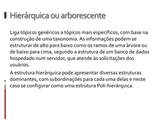 Hierárquica ou arborescente
Liga tópicos genéricos a tópicos mais específicos, com base na
construção de uma taxonomia. As informações podem se
estruturar de alto para baixo como os ramos de uma árvore ou
de baixo para cima, segundo a estrutura de um banco de dados
hospedado num servidor, que atende às solicitações dos
usuários.
A estrutura hierárquica pode apresentar diversas estruturas
dominantes, com subordinações para cada uma delas e neste
caso se configurar como uma estrutura Poli-hierárquica.
 