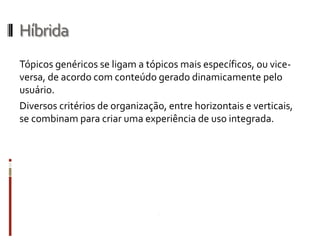 Híbrida
Tópicos genéricos se ligam a tópicos mais específicos, ou vice-
versa, de acordo com conteúdo gerado dinamicamente pelo
usuário.
Diversos critérios de organização, entre horizontais e verticais,
se combinam para criar uma experiência de uso integrada.
 