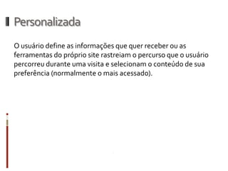 Personalizada
O usuário define as informações que quer receber ou as
ferramentas do próprio site rastreiam o percurso que o usuário
percorreu durante uma visita e selecionam o conteúdo de sua
preferência (normalmente o mais acessado).
 