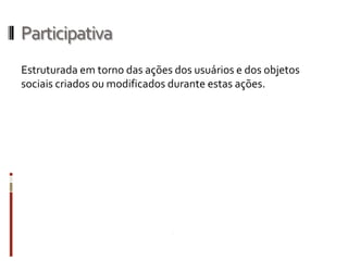 Participativa
Estruturada em torno das ações dos usuários e dos objetos
sociais criados ou modificados durante estas ações.
 