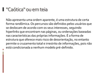 "Caótica" ou em teia
Não apresenta uma ordem aparente, é uma estrutura de certa
forma randômica. Os percursos são definidos pelos usuários que
se deslocam de acordo com os seus interesses, seguindo
hiperlinks que encontram nas páginas, ou ordenações baseadas
nas características das próprias informações. É a forma de
estrutura que oferece mais risco de desorientação, no entanto
permite o cruzamento total e irrestrito de informações, pois não
está condicionada a nenhum modelo pré-definido.
 