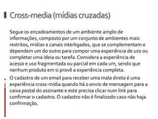Cross-media (mídias cruzadas)
Segue os encadeamentos de um ambiente amplo de
informações, composto por um conjunto de ambientes mais
restritos, mídias e canais interligados, que se complementam e
dependem um do outro para compor uma experiência de uso ou
completar uma ideia ou tarefa. Considera a experiência de
acesso e uso fragmentada ou parcial em cada um, sendo que
nenhum produto em si provê a experiência completa.
O cadastro de um email para receber uma mala direta é uma
experiência cross-mídia quando há o envio de mensagem para a
caixa postal do assinante e este precisa clicar num link para
confirmar o cadastro. O cadastro não é finalizado caso não haja
confirmação.
 