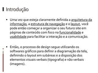Introdução
 Uma vez que esteja claramente definida a arquitetura da
  informação, a estrutura de navegação e o layout, você
  pode então começar a organizar o seu futuro site em
  páginas de conteúdo com foco na funcionalidade e
  usabilidade para facilitar a interação e a comunicação.

 Então, o processo de design segue utilizando os
  softwares gráficos para definir a diagramação da tela,
  definindo o layout em subáreas e a disposição dos
  elementos visuais verbais (tipografia) e não verbais
  (imagens).
 