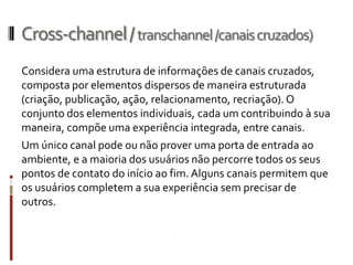 Cross-channel / transchannel /canais cruzados)
Considera uma estrutura de informações de canais cruzados,
composta por elementos dispersos de maneira estruturada
(criação, publicação, ação, relacionamento, recriação). O
conjunto dos elementos individuais, cada um contribuindo à sua
maneira, compõe uma experiência integrada, entre canais.
Um único canal pode ou não prover uma porta de entrada ao
ambiente, e a maioria dos usuários não percorre todos os seus
pontos de contato do início ao fim. Alguns canais permitem que
os usuários completem a sua experiência sem precisar de
outros.
 