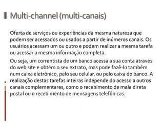 Multi-channel (multi-canais)
Oferta de serviços ou experiências da mesma natureza que
podem ser acessados ou usados a partir de inúmeros canais. Os
usuários acessam um ou outro e podem realizar a mesma tarefa
ou acessar a mesma informação completa.
Ou seja, um correntista de um banco acessa a sua conta através
do web site e obtém o seu extrato, mas pode fazê-lo também
num caixa eletrônico, pelo seu celular, ou pelo caixa do banco. A
realização destas tarefas inteiras independe do acesso a outros
canais complementares, como o recebimento de mala direta
postal ou o recebimento de mensagens telefônicas.
 