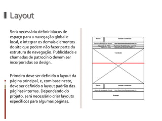 Layout
Será necessário definir blocos de
espaço para a navegação global e
local, e integrar os demais elementos
do site que podem não fazer parte da
estrutura de navegação. Publicidade e
chamadas de patrocínio devem ser
incorporadas ao design.


Primeiro deve ser definido o layout da
página principal, e, com base neste,
deve ser definido o layout padrão das
páginas internas. Dependendo do
projeto, será necessário criar layouts
específicos para algumas páginas.
 
