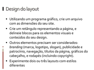 Design do layout
 Utilizando um programa gráfico, crie um arquivo
  com as dimensões do seu site.
 Crie um retângulo representando a página, e
  delineie blocos para os elementos visuais e
  conteúdos do seu design.
 Outros elementos precisam ser considerados:
  branding (marca, logotipo, slogan), publicidade e
  patrocínio, navegação, títulos da página, gráficos do
  cabeçalho, e rodapés (incluindo copyright).
 Experimente dois ou três layouts com estilos
  diferentes
 
