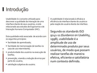 Introdução
Usabilidade é o conceito utilizado para       A usabilidade é relacionada à eficácia e
descrever a qualidade da interação de uma     eficiência da interface diante do usuário e
interface diante de seus usuários, e está     pela reação do usuário diante da interface.
relacionada aos estudos de Ergonomia e de
Interação Humano-Computador (IHC).
                                              Segundo os standards ISO
Esta qualidade está associada de acordo com   9241-11 (Guidance on Usability,
os seguintes princípios:                      1998), usabilidade é a
 facilidade de aprendizado;                  amplitude de uso de
 facilidade de memorização de tarefas no     determinado produto por seus
  caso de uso intermitente;
                                              usuários, de modo que possam
 produtividade dos usuários na execução de
  tarefas;                                    realizar tarefas de maneira
 prevenção, visando a redução de erros por   efetiva, eficiente e satisfatória
  parte do usuário;                           num contexto definido.
 satisfação subjetiva do usuário.
 