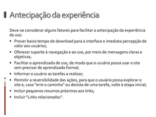 Antecipação da experiência
Deve-se considerar alguns fatores para facilitar a antecipação da experiência
de uso:
 Prover baixo tempo de download para a interface e imediata percepção de
  valor aos usuários;
 Oferecer suporte à navegação e ao uso, por meio de mensagens claras e
  objetivas;
 Facilitar o aprendizado de uso, de modo que o usuário possa usar o site
  sem precisar de aprendizado formal;
 Informar o usuário as tarefas a realizar;
 Permitir a reversibilidade das ações, para que o usuário possa explorar o
  site e, caso "erre o caminho" ou desista de uma tarefa, volte à etapa inicial;
 Incluir pequenos resumos próximos aos links;
 Incluir "Links relacionados“.
 