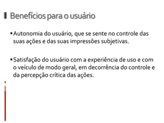 Benefícios para o usuário
 Autonomia do usuário, que se sente no controle das
 suas ações e das suas impressões subjetivas.

 Satisfação do usuário com a experiência de uso e com
  o veículo de modo geral, em decorrência do controle e
  da percepção crítica das ações.
 