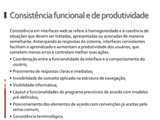 Consistência funcional e de produtividade
Consistência em interfaces web se refere à homogeneidade e à coerência de
situações que devem ser tratadas, apresentadas ou acionadas de maneira
semelhante. Antecipando as respostas do sistema, interfaces consistentes
facilitam o aprendizado e aumentam a produtividade dos usuários, que
cometem menos erros e controlam melhor suas ações.
 Coordenação entre a funcionalidade da interface e o comportamento do
 usuário;
 Provimento de respostas claras e imediatas;
 Invisibilidade do conceito aplicado na estrutura de navegação;
 Visibilidade informativa;
 Layout e funcionalidades do programa previsíveis de acordo com modelos
 pré-definidos;
 Posicionamento dos elementos de acordo com convenções já aceitas pelo
 senso comum;
 Consistência terminológica.
 