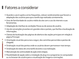 Fatores a considerar
 Quando o uso é sujeito a erros frequentes, colocar condicionantes que forcem a
  adaptação dos usuários para que a tarefa seja realizada corretamente.
 Grau de familiaridade do usuário médio do site com o uso da internet e suas
  ferramentas.
 Adaptação da interface às condições físicas ou de acesso do usuário.
 Uso de convenções já aceitas em grandes sites e portais, que facilita a localização de
  informações.
 Clareza da localização das páginas de abertura das seções principais em relação à
  página Principal.
 Orientação visual dos percursos a seguir, dos caminhos percorridos e pontos de
  chegada.
 Sinalização visual dos pontos onde os usuários devem permanecer mais tempo.
 Sinalização do status de uma tarefa durante a sua realização.
 Manutenção da continuidade da ação entre etapas.
 Possibilidade de opção sobre a instalação de plug-ins e programas no computador
  ou no browser do usuário para a visualização de imagens e animações.
 