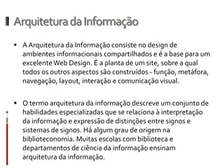 Arquitetura da Informação
 A Arquitetura da Informação consiste no design de
  ambientes informacionais compartilhados e é a base para um
  excelente Web Design. É a planta de um site, sobre a qual
  todos os outros aspectos são construídos - função, metáfora,
  navegação, layout, interação e comunicação visual.

 O termo arquitetura da informação descreve um conjunto de
  habilidades especializadas que se relaciona à interpretação
  da informação e expressão de distinções entre signos e
  sistemas de signos. Há algum grau de origem na
  biblioteconomia. Muitas escolas com biblioteca e
  departamentos de ciência da informação ensinam
  arquitetura da informação.
 