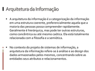 Arquitetura da Informação
 A arquitetura da informação é a categorização da informação
  em uma estrutura coerente, preferencialmente aquela que a
  maioria das pessoas possa compreender rapidamente.
  Geralmente é hierárquica, mas pode ter outras estruturas,
  como concêntrica ou até mesmo caótica. Ela está totalmente
  relacionada com a filosofia e a semiótica.

 No contexto do projeto de sistemas de informação, a
  arquitetura da informação refere-se à análise e ao design dos
  dados armazenados pelos mesmos, concentrando sobre as
  entidades seus atributos e relacionamentos.
 