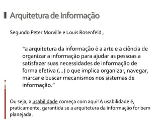 Arquitetura de Informação
Segundo Peter Morville e Louis Rosenfeld ,


     “a arquitetura da informação é a arte e a ciência de
     organizar a informação para ajudar as pessoas a
     satisfazer suas necessidades de informação de
     forma efetiva (…) o que implica organizar, navegar,
     marcar e buscar mecanismos nos sistemas de
     informação.”

Ou seja, a usabilidade começa com aqui! A usabilidade é,
praticamente, garantida se a arquitetura da informação for bem
planejada.
 