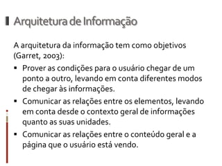 Arquitetura de Informação
A arquitetura da informação tem como objetivos
(Garret, 2003):
 Prover as condições para o usuário chegar de um
  ponto a outro, levando em conta diferentes modos
  de chegar às informações.
 Comunicar as relações entre os elementos, levando
  em conta desde o contexto geral de informações
  quanto as suas unidades.
 Comunicar as relações entre o conteúdo geral e a
  página que o usuário está vendo.
 