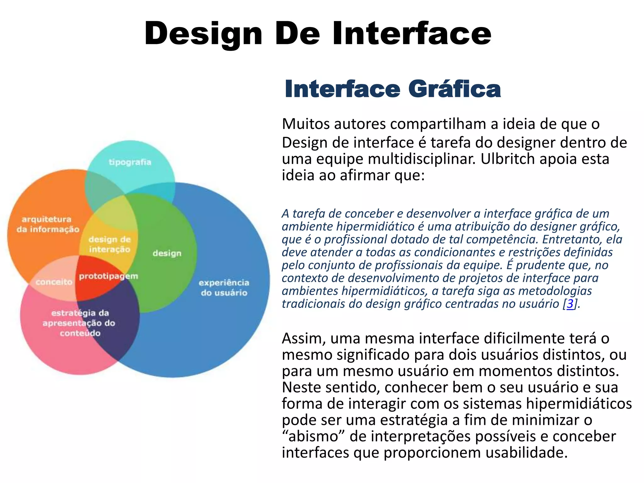 Design De Interface
Interface Gráfica
Muitos autores compartilham a ideia de que o
Design de interface é tarefa do designer dentro de
uma equipe multidisciplinar. Ulbritch apoia esta
ideia ao afirmar que:
• A tarefa de conceber e desenvolver a interface gráfica de um
ambiente hipermidiático é uma atribuição do designer gráfico,
que é o profissional dotado de tal competência. Entretanto, ela
deve atender a todas as condicionantes e restrições definidas
pelo conjunto de profissionais da equipe. É prudente que, no
contexto de desenvolvimento de projetos de interface para
ambientes hipermidiáticos, a tarefa siga as metodologias
tradicionais do design gráfico centradas no usuário [3].
• Assim, uma mesma interface dificilmente terá o
mesmo significado para dois usuários distintos, ou
para um mesmo usuário em momentos distintos.
Neste sentido, conhecer bem o seu usuário e sua
forma de interagir com os sistemas hipermidiáticos
pode ser uma estratégia a fim de minimizar o
“abismo” de interpretações possíveis e conceber
interfaces que proporcionem usabilidade.
 
