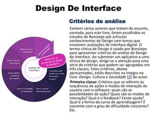 Design De Interface
Critérios de análise
Existem vários autores que tratam do assunto,
contudo, para este livro, foram escolhidos os
estudos de Bonsiepe por articular
conhecimentos de Design com temas que
envolvem avaliações de interface digital. O
termo clínica de Design é usado por Bonsiepe
para apresentar critérios de análise de Design
de Interface. Ao submeter um aplicativo a uma
clínica de design, dirige-se a atenção para uma
série de critérios que podem ser agrupados em
três classes. Estes critérios, abaixo
apresentados, estão descritos na íntegra no
livro: Design, Cultura e Sociedade [2] do autor.
Primeira classe: Critérios que se referem às
sequências de ações e modos de interação do
usuário com o software: quais são as
possibilidades de ação? Quais são os modos de
interação? Qual é o feedback? Existe ajuda?
Qual é a forma da curva de aprendizagem? É
coerente com o grau de dificuldade crescente?
Etc.
 