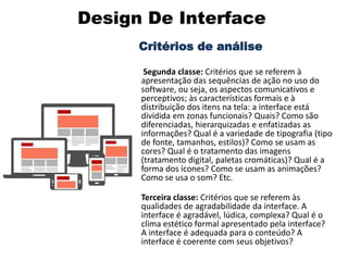 Design De Interface
Critérios de análise
Segunda classe: Critérios que se referem à
apresentação das sequências de ação no uso do
software, ou seja, os aspectos comunicativos e
perceptivos; às características formais e à
distribuição dos itens na tela: a interface está
dividida em zonas funcionais? Quais? Como são
diferenciadas, hierarquizadas e enfatizadas as
informações? Qual é a variedade de tipografia (tipo
de fonte, tamanhos, estilos)? Como se usam as
cores? Qual é o tratamento das imagens
(tratamento digital, paletas cromáticas)? Qual é a
forma dos ícones? Como se usam as animações?
Como se usa o som? Etc.
•
Terceira classe: Critérios que se referem às
qualidades de agradabilidade da interface. A
interface é agradável, lúdica, complexa? Qual é o
clima estético formal apresentado pela interface?
A interface é adequada para o conteúdo? A
interface é coerente com seus objetivos?
 