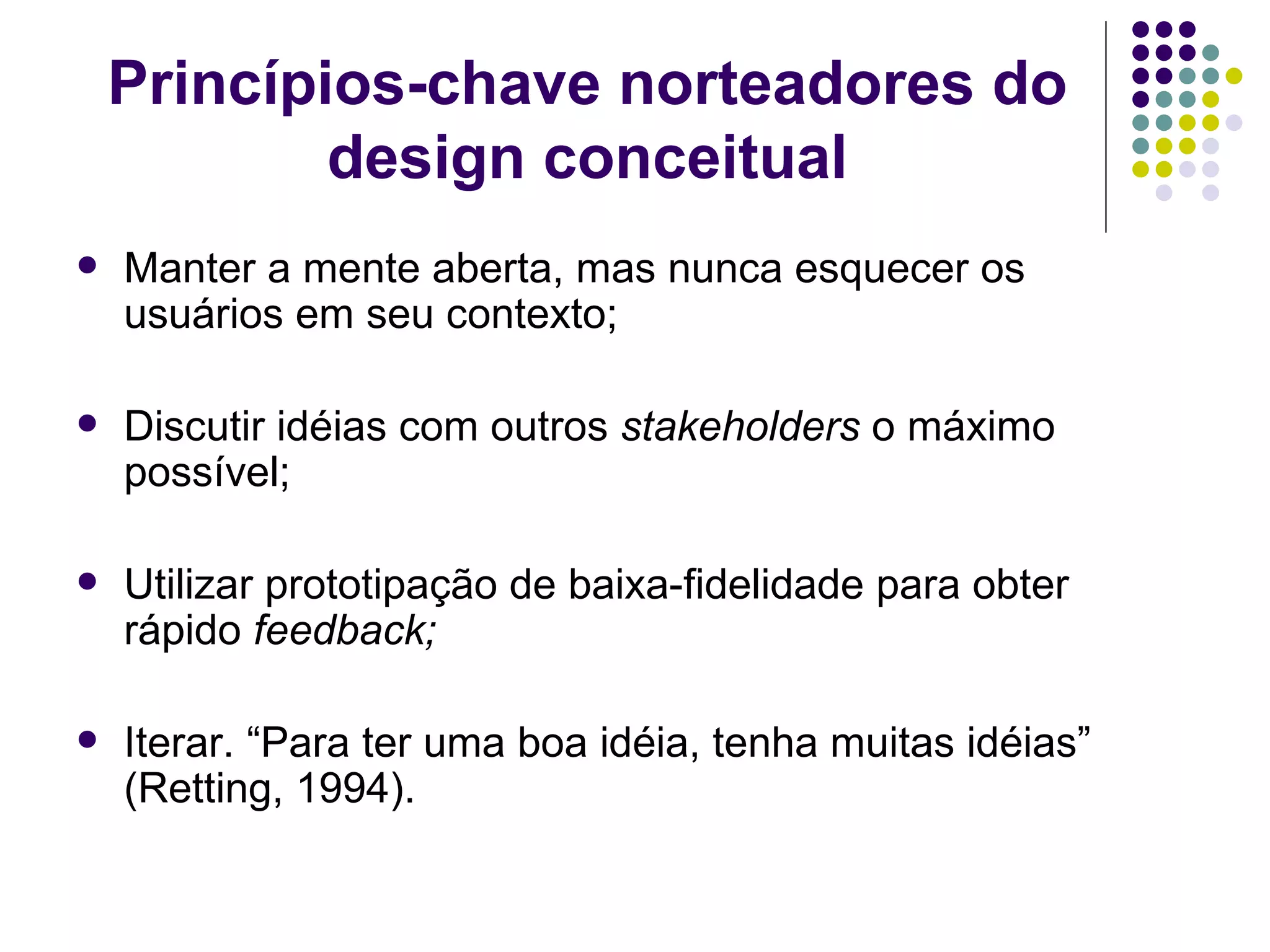 Princípios-chave norteadores do design conceitual Manter a mente aberta, mas nunca esquecer os usuários em seu contexto; Discutir idéias com outros  stakeholders  o máximo possível; Utilizar prototipação de baixa-fidelidade para obter rápido  feedback; Iterar. “Para ter uma boa idéia, tenha muitas idéias” (Retting, 1994). 