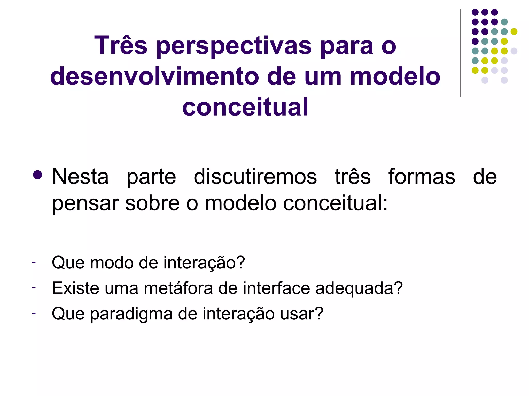 Três perspectivas para o desenvolvimento de um modelo conceitual Nesta parte discutiremos três formas de pensar sobre o modelo conceitual: Que modo de interação? Existe uma metáfora de interface adequada? Que paradigma de interação usar? 